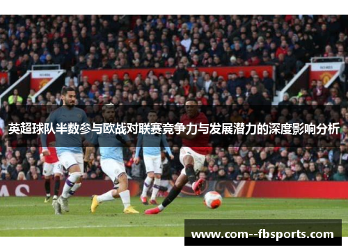 英超球队半数参与欧战对联赛竞争力与发展潜力的深度影响分析 英超球队半数参与欧战对联赛竞争力与发展潜力的深度影响分析