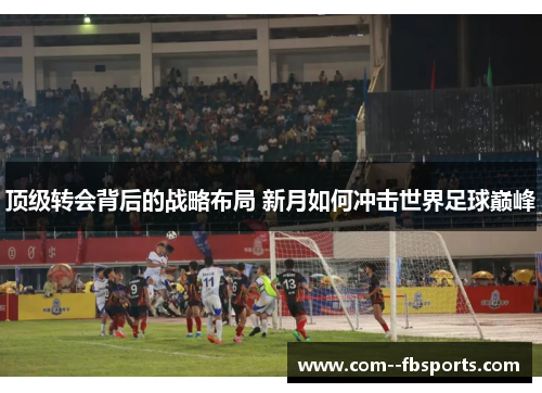顶级转会背后的战略布局 新月如何冲击世界足球巅峰