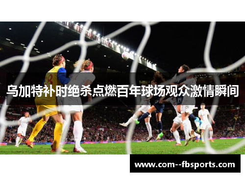 乌加特补时绝杀点燃百年球场观众激情瞬间